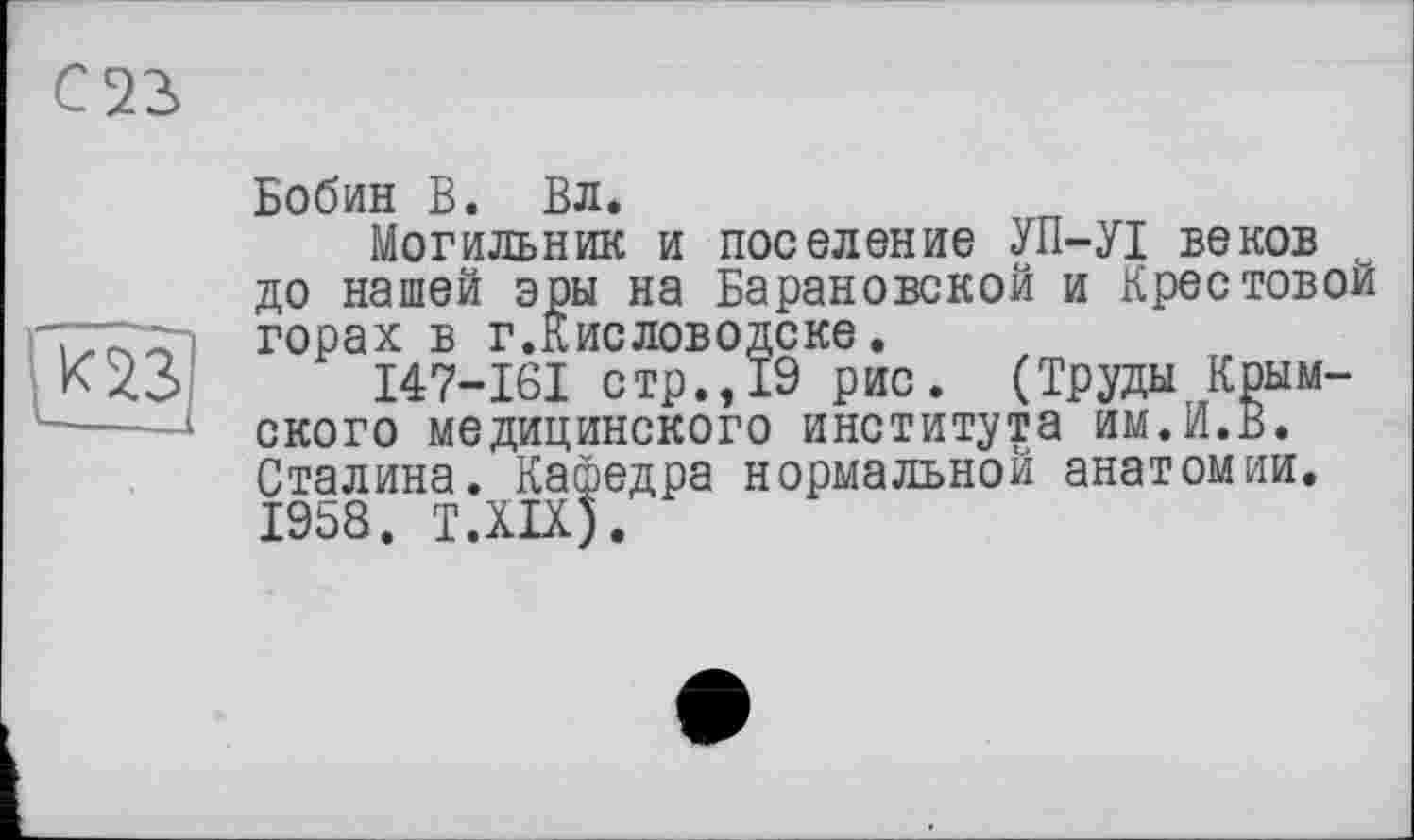 ﻿Бобин В. Вл.
Могильник и поселение УП-УІ веков до нашей эры на Барановской и Крестовой горах в г.Кисловодске.
I47-I6I стр., 19 рис. (Труды Крымского медицинского института им.И.В. Сталина. Кафедра нормальной анатомии. 1958. T.XIX).